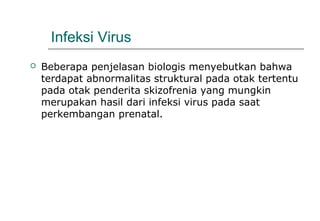 Infeksi Virus
 Beberapa penjelasan biologis menyebutkan bahwa
terdapat abnormalitas struktural pada otak tertentu
pada otak penderita skizofrenia yang mungkin
merupakan hasil dari infeksi virus pada saat
perkembangan prenatal.
 