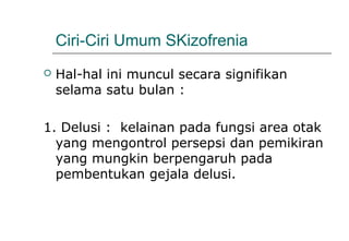 Ciri-Ciri Umum SKizofrenia
 Hal-hal ini muncul secara signifikan
selama satu bulan :
1. Delusi : kelainan pada fungsi area otak
yang mengontrol persepsi dan pemikiran
yang mungkin berpengaruh pada
pembentukan gejala delusi.
 