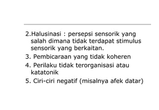 2.Halusinasi : persepsi sensorik yang
salah dimana tidak terdapat stimulus
sensorik yang berkaitan.
3. Pembicaraan yang tidak koheren
4. Perilaku tidak terorganisasi atau
katatonik
5. Ciri-ciri negatif (misalnya afek datar)
 