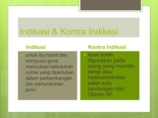 Indikasi & Kontra Indikasi
Indikasi
 untuk ibu hamil dan
menyusui guna
mencukupi kebutuhan
nutrisi yang diperlukan
dalam perkembangan
dan pertumbuhan
janin.
Kontra Indikasi
 tidak boleh
digunakan pada
orang yang memiliki
alergi atau
hipersensitivitas
salah satu
kandungan dari
Obimin AF.
 