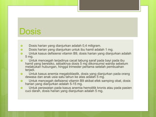 Dosis
 Dosis harian yang dianjurkan adalah 0,4 miligram.
 Dosis harian yang dianjurkan untuk ibu hamil adalah 1 mg.
 Untuk kasus defisiensi vitamin B9, dosis harian yang dianjurkan adalah
5 mg.
 Untuk mencegah terjadinya cacat tabung saraf pada bayi pada ibu
hamil yang beresiko, sebaiknya dosis 5 mg dikonsumsi wanita sebelum
melakukan hubungan, hingga trimester pertama setelah pembuahan
terjadi.
 Untuk kasus anemia megaloblastik, dosis yang dianjurkan pada orang
dewasa dan anak usia satu tahun ke atas adalah 5 mg.
 Untuk mencegah defisiensi vitamin B9 akibat efek samping obat, dosis
harian yang dianjurkan adalah 5-15 mg.
 Untuk perawatan pada kasus anemia hemolitik kronis atau pada pasien
cuci darah, dosis harian yang dianjurkan adalah 5 mg.
 