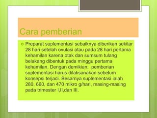 Cara pemberian
 Preparat suplementasi sebaiknya diberikan sekitar
28 hari setelah ovulasi atau pada 28 hari pertama
kehamilan karena otak dan sumsum tulang
belakang dibentuk pada minggu pertama
kehamilan. Dengan demikian, pemberian
suplementasi harus dilaksanakan sebelum
konsepsi terjadi. Besarnya suplementasi ialah
280, 660, dan 470 mikro g/hari, masing-masing
pada trimester I,II,dan III.
 