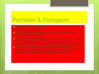 Perhatian & Peringatan
 Bagi wanita hamil dan menyusui, sesuaikan dosis
dengan anjuran dokter.
 Harap berhati-hati jika Anda menderita jenis tumor
yang bergantung folat.
 Jangan mengonsumsi suplemen vitamin B9 jika Anda
menderita defisiensi laktosa, kesulitan menyerap
glukosa-galaktosa, atau intoleransi terhadap galaktosa.
 Jangan mengonsumsi suplemen vitamin B9
bersamaan dengan obat-obatan lainnya, termasuk
produk obat herba tanpa petunjuk dari dokter.
 