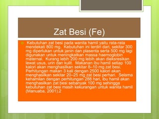 Zat Besi (Fe)
 Kebutuhan zat besi pada wanita hamil yaitu rata-rata
mendekati 800 mg. Kebutuhan ini terdiri dari, sekitar 300
mg diperlukan untuk janin dan plasenta serta 500 mg lagi
digunakan untuk meningkatkan massa haemoglobin
maternal. Kurang lebih 200 mg lebih akan dieksresikan
lewat usus, urin dan kulit. Makanan ibu hamil setiap 100
kalori akan menghasilkan sekitar 8–10 mg zat besi.
Perhitungan makan 3 kali dengan 2500 kalori akan
menghasilkan sekitar 20–25 mg zat besi perhari. Selama
kehamilan dengan perhitungan 288 hari, ibu hamil akan
menghasilkan zat besi sebanyak 100 mg sehingga
kebutuhan zat besi masih kekurangan untuk wanita hamil
(Manuaba, 2001).2
 