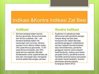 Indikasi &Kontra Indikasi Zat Besi
Indikasi
 Zat besi terdapat dalam bentuk
ferrous gluconate, ferrous fumarate,
dan ferrous sulphate. Zat – zat
tersebut berbeda dalam hal
kandungan zat murninya, dimana
zat besi murni ditemui dalam kadar
33% pada ferrous gluconate, 11,6%
pada ferrous fumarate, dan 20%
pada ferrous sulphate. Barralat
diindikasikan untuk suplementasi zat
besi dan mencegah atau mengobati
anemia akibat kekurangan zat besi.
Kontra Indikasi
 Suplemen ini sebaiknya tidak
dikonsumsi oleh penderita dengan
riwayat alergi zat besi atau
komponen lain dalam Barralat,
penderita gangguan metabolisme
zat besi (seperti hemokromatosis
atau hemosiderosis), penderita
gangguan saluran cerna (seperti
tukak lambung, radang usus besar,
penyakit Chron), penderita anemia
hemolitik (anemia karena perusakan
sel darah merah berlebih), anemia
pernisiosa (anemia karena
kurangnya vitamin B12)
 