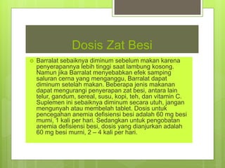 Dosis Zat Besi
 Barralat sebaiknya diminum sebelum makan karena
penyerapannya lebih tinggi saat lambung kosong.
Namun jika Barralat menyebabkan efek samping
saluran cerna yang menganggu, Barralat dapat
diminum setelah makan. Beberapa jenis makanan
dapat mengurangi penyerapan zat besi, antara lain
telur, gandum, sereal, susu, kopi, teh, dan vitamin C.
Suplemen ini sebaiknya diminum secara utuh, jangan
mengunyah atau membelah tablet. Dosis untuk
pencegahan anemia defisiensi besi adalah 60 mg besi
murni, 1 kali per hari. Sedangkan untuk pengobatan
anemia defisiensi besi, dosis yang dianjurkan adalah
60 mg besi murni, 2 – 4 kali per hari.
 