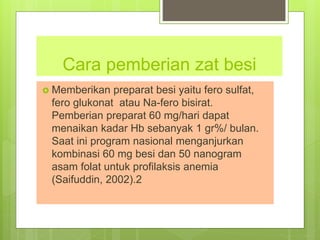 Cara pemberian zat besi
 Memberikan preparat besi yaitu fero sulfat,
fero glukonat atau Na-fero bisirat.
Pemberian preparat 60 mg/hari dapat
menaikan kadar Hb sebanyak 1 gr%/ bulan.
Saat ini program nasional menganjurkan
kombinasi 60 mg besi dan 50 nanogram
asam folat untuk profilaksis anemia
(Saifuddin, 2002).2
 