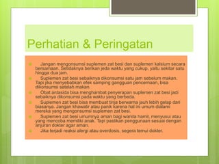 Perhatian & Peringatan
 Jangan mengonsumsi suplemen zat besi dan suplemen kalsium secara
bersamaan. Setidaknya berikan jeda waktu yang cukup, yaitu sekitar satu
hingga dua jam.
 Suplemen zat besi sebaiknya dikonsumsi satu jam sebelum makan.
Tapi jika menyebabkan efek samping gangguan pencernaan, bisa
dikonsumsi setelah makan.
 Obat antasida bisa menghambat penyerapan suplemen zat besi jadi
sebaiknya dikonsumsi pada waktu yang berbeda.
 Suplemen zat besi bisa membuat tinja berwarna jauh lebih gelap dari
biasanya. Jangan khawatir atau panik karena hal ini umum dialami
mereka yang mengonsumsi suplemen zat besi.
 Suplemen zat besi umumnya aman bagi wanita hamil, menyusui atau
yang mencoba memiliki anak. Tapi pastikan penggunaan sesuai dengan
anjuran dokter agar aman.
 Jika terjadi reaksi alergi atau overdosis, segera temui dokter.
 