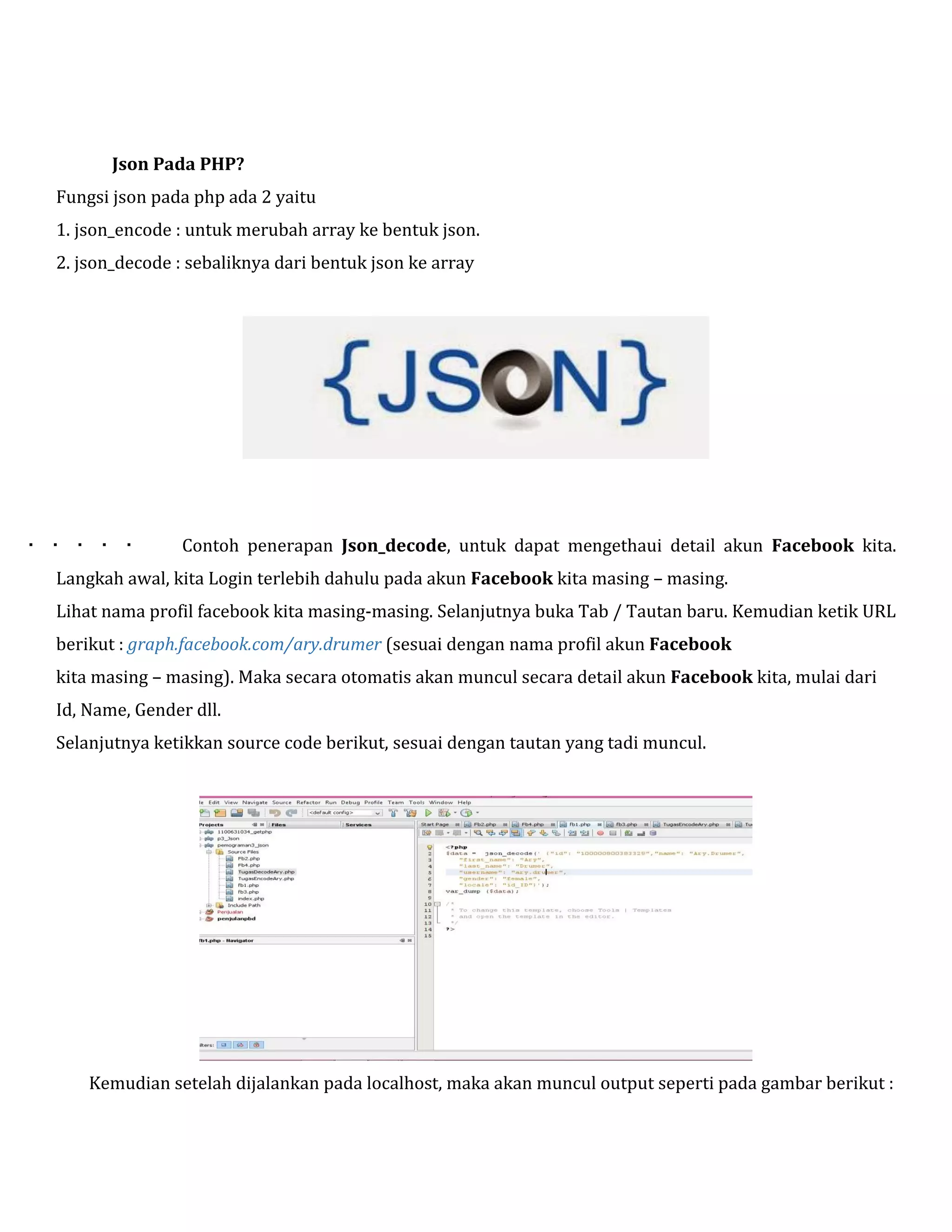 Json Pada PHP?
Fungsi json pada php ada 2 yaitu
1. json_encode : untuk merubah array ke bentuk json.
2. json_decode : sebaliknya dari bentuk json ke array



Contoh penerapan Json_decode, untuk dapat mengethaui detail akun Facebook kita.

Langkah awal, kita Login terlebih dahulu pada akun Facebook kita masing – masing.
Lihat nama profil facebook kita masing-masing. Selanjutnya buka Tab / Tautan baru. Kemudian ketik URL
berikut : graph.facebook.com/ary.drumer (sesuai dengan nama profil akun Facebook
kita masing – masing). Maka secara otomatis akan muncul secara detail akun Facebook kita, mulai dari
Id, Name, Gender dll.
Selanjutnya ketikkan source code berikut, sesuai dengan tautan yang tadi muncul.

Kemudian setelah dijalankan pada localhost, maka akan muncul output seperti pada gambar berikut :

 