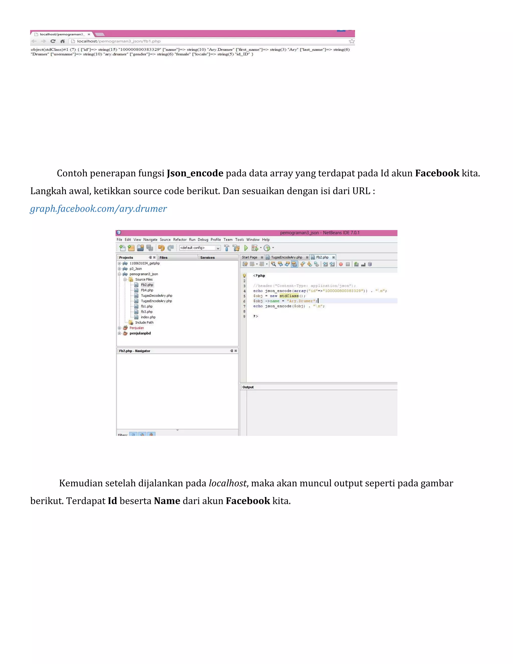 Contoh penerapan fungsi Json_encode pada data array yang terdapat pada Id akun Facebook kita.
Langkah awal, ketikkan source code berikut. Dan sesuaikan dengan isi dari URL :
graph.facebook.com/ary.drumer

Kemudian setelah dijalankan pada localhost, maka akan muncul output seperti pada gambar
berikut. Terdapat Id beserta Name dari akun Facebook kita.

 