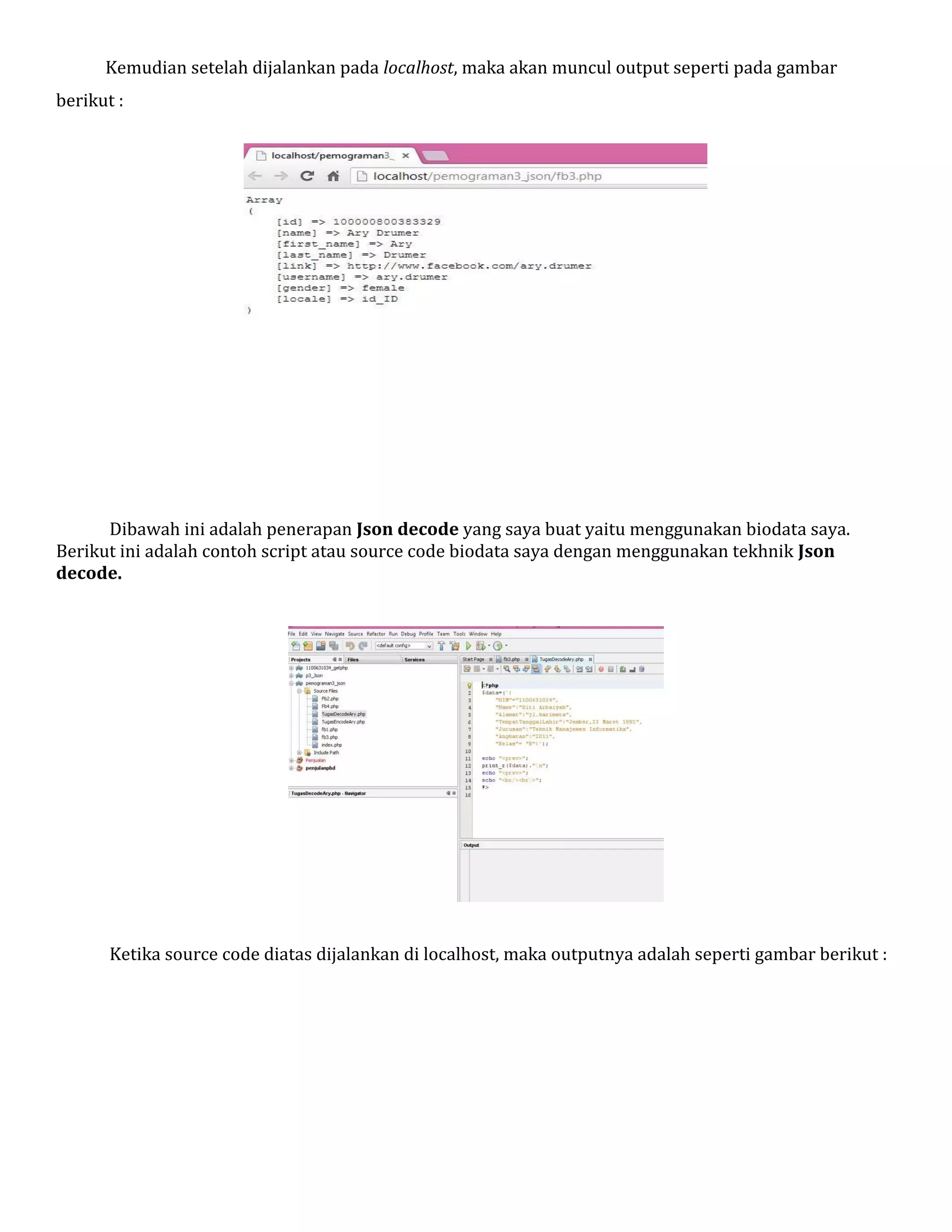 Kemudian setelah dijalankan pada localhost, maka akan muncul output seperti pada gambar
berikut :

Dibawah ini adalah penerapan Json decode yang saya buat yaitu menggunakan biodata saya.
Berikut ini adalah contoh script atau source code biodata saya dengan menggunakan tekhnik Json
decode.

Ketika source code diatas dijalankan di localhost, maka outputnya adalah seperti gambar berikut :

 
