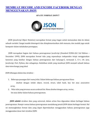 MEMBUAT DECODE AND ENCODE FACEBOOK DENGAN
MENGGUNAKAN JSON
APA ITU FORMAT JSON??

JSON (JavaScript Object Notation) merupakan format yang ringan untuk memasukan data ke dalam
sebuah variabel. Sangat mudah dimengerti dan diimplementasikan oleh manusia, dan mudah juga untuk
komputer dalam melakukan parsingnya.
JSON merupakan bagian dari bahasa pemrograman JavaScript (Standard ECMA-262 3rd Edition –
December 1999). JSON merupakan format teks yang sepenuhnya independen tetapi menggunakan
konvensi yang familiar dengan bahasa pemrograman dari keluarga-C, termasuk C, C++, C#, Java,
JavaScript, Perl, Python, dan sebagainya. Kelebihan inilah yang membuat JSON menjadi sebuah bahasa
data-interchange yang ideal.
JSON dibangun dalam dua struktur :
1. Beberapa pasangan dari nama/nilai. Dalam beberapa bahasa perograman biasa
disebut dengan istilah object, record, struct, tabel hash, key list atau associative
array.
2.

Nilai-nilai yang terusun secara ordered list. Biasa disebut dengan array, vector,
list atau daftar dalam bahasa pemrograman.

JSON adalah struktur data yang universal, dalam artian bisa digunakan dalam berbagai bahasa
pemrograman. Hampir semua bahasa pemrograman mendukung penuh JSON dalam berbagai format. Hal
ini memungkinkan format data yang dapat dipertukarkan menggunakan bahasa pemrograman juga
menggunakan dasar dari struktur JSON.

 