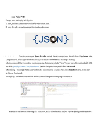 Json Pada PHP?
Fungsi json pada php ada 2 yaitu
1. json_encode : untuk merubah array ke bentuk json.
2. json_decode : sebaliknya dari bentuk json ke array



Contoh penerapan Json_decode, untuk dapat mengethaui detail akun Facebook kita.

Langkah awal, kita Login terlebih dahulu pada akun Facebook kita masing – masing.
Lihat nama profil facebook kita masing-masing. Selanjutnya buka Tab / Tautan baru. Kemudian ketik URL
berikut : graph.facebook.com/ary.drumer (sesuai dengan nama profil akun Facebook
kita masing – masing). Maka secara otomatis akan muncul secara detail akun Facebook kita, mulai dari
Id, Name, Gender dll.
Selanjutnya ketikkan source code berikut, sesuai dengan tautan yang tadi muncul.

Kemudian setelah dijalankan pada localhost, maka akan muncul output seperti pada gambar berikut :

 