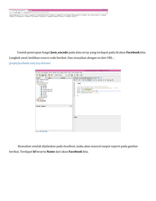 Contoh penerapan fungsi Json_encode pada data array yang terdapat pada Id akun Facebook kita.
Langkah awal, ketikkan source code berikut. Dan sesuaikan dengan isi dari URL :
graph.facebook.com/ary.drumer

Kemudian setelah dijalankan pada localhost, maka akan muncul output seperti pada gambar
berikut. Terdapat Id beserta Name dari akun Facebook kita.

 