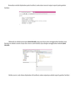 Kemudian setelah dijalankan pada localhost, maka akan muncul output seperti pada gambar
berikut :

Dibawah ini adalah penerapan Json decode yang saya buat yaitu menggunakan biodata saya.
Berikut ini adalah contoh script atau source code biodata saya dengan menggunakan tekhnik Json
decode.

Ketika source code diatas dijalankan di localhost, maka outputnya adalah seperti gambar berikut :

 