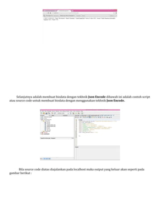 Selanjutnya adalah membuat biodata dengan tekhnik Json Encode dibawah ini adalah contoh script
atau source code untuk membuat biodata dengan menggunakan tekhnik Json Encode.

Bila source code diatas diajalankan pada localhost maka output yang keluar akan seperti pada
gambar berikut :

 