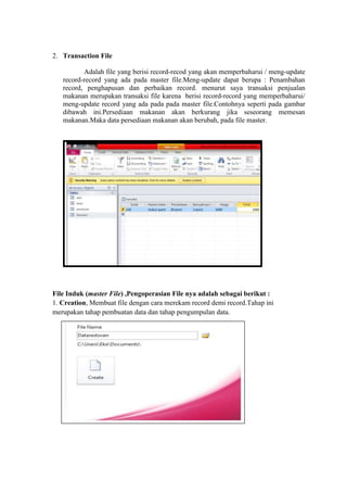 2. Transaction File
Adalah file yang berisi record-recod yang akan memperbaharui / meng-update
record-record yang ada pada master file.Meng-update dapat berupa : Penambahan
record, penghapusan dan perbaikan record. menurut saya transaksi penjualan
makanan merupakan transaksi file karena berisi record-record yang memperbaharui/
meng-update record yang ada pada pada master file.Contohnya seperti pada gambar
dibawah ini.Persediaan makanan akan berkurang jika seseorang memesan
makanan.Maka data persediaan makanan akan berubah, pada file master.
File Induk (master File) ,Pengoperasian File nya adalah sebagai berikut :
1. Creation, Membuat file dengan cara merekam record demi record.Tahap ini
merupakan tahap pembuatan data dan tahap pengumpulan data.
 