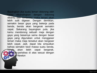 Bayangkan jika suatu lemari didorong oleh
kamu dibandingkan dengan didorong
dibantu oleh temanmu, maka lemari akan
lebih sulit digeser. Dengan demikian,
semakin besar gaya yang bekerja pada
benda, benda akan bergerak semakin
cepat. Sekarang bayangkan pula, jika
kamu mendorong sebuah meja dengan
gaya yang besarnya sama dengan besar
gaya yang digunakan untuk menggeser
lemari maka meja tersebut akan bergeser
lebih cepat. Jadi, dapat kita simpulkan
bahwa semakin kecil massa suatu benda,
benda akan lebih cepat bergerak.
Peristiwa-peristiwa di atas sesuai dengan
hukum II Newton
 