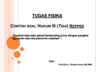 TUGAS FISIKA
CONTOH SOAL HUKUM III (TIGA) KEPPER
“Kuadrat kala edar planet berbanding lurus dengan pangkat
tiga jarak rata-rata planet ke matahari “.
Oleh :
Prof.Dr.Ir. Jihadul amry SH,MM
 