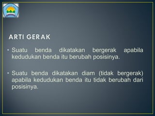 • Suatu benda dikatakan bergerak apabila
kedudukan benda itu berubah posisinya.
• Suatu benda dikatakan diam (tidak bergerak)
apabila kedudukan benda itu tidak berubah dari
posisinya.
 