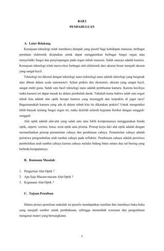 BAB I
PENDAHULUAN
A. Latar Belakang
Kemajuan teknologi telah membawa dampak yang positif bagi kehidupan manusia, berbagai
peralatan elektronik diciptakan untuk dapat menggantikan berbagai fungsi organ atau
menyelidiki fungsi dan penyimpangan pada organ tubuh manusia. Salah satunya adalah kamera.
Kemajuan teknologi telah merevolusi berbagai alat elektronik dari ukuran besar menjadi ukuran
yang sangat kecil.
Teknologi ini dikenal dengan teknologi nano (teknologi nano adalah teknologi yang bergerak
atau dibuat dalam scala nanometer). Selain praktis dan ekonomis, ukuran yang sangat kecil,
sangat multi guna. Salah satu hasil teknologi nano adalah pembuatan kamera. Karena kecilnya
maka kamera ini dapat masuk ke dalam pembuluh darah. Tahukah kamu bahwa salah satu organ
tubuh kita adalah alat optik berupa kamera yang tercanggih dan terpraktis di jagat raya?
Bagaimanakah kamera yang ada di dalam tubuh kita itu dikatakan praktis? Untuk mengetahui
lebih banyak tentang fungsi organ ini, maka ikutilah seluruh kegiatan berikut dengan sungguh-
sungguh.
Alat optik adalah alat-alat yang salah satu atau lebih komponennya menggunakan benda
optik, seperti: cermin, lensa, serat optik atau prisma. Prinsip kerja dari alat optik adalah dengan
memanfaatkan prinsip pemantulan cahaya dan pembiasan cahaya. Pemantulan cahaya adalah
peristiwa pengembalian arah rambat cahaya pada reflektor. Pembiasan cahaya adalah peristiwa
pembelokan arah rambat cahaya karena cahaya melalui bidang batas antara dua zat bening yang
berbeda kerapatannya.
B. Rumusan Masalah
1. Pengertian Alat Optik ?
2. Apa Saja Macam-macam Alat Optik ?
3. Kegunaan Alat Optik ?
C. Tujuan Penulisan
Dalam proses penulisan makalah ini penulis mendapatkan manfaat dari membaca buku-buku
yang menjadi sumber untuk pembahasan, sehingga menambah wawasan dan pengetahuan
mengenai materi yang bersangkutan.
1
 