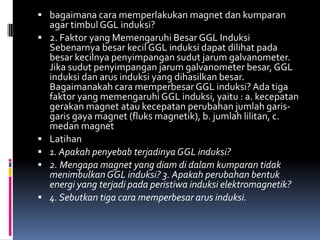  bagaimana cara memperlakukan magnet dan kumparan
    agar timbul GGL induksi?
   2. Faktor yang Memengaruhi Besar GGL Induksi
    Sebenarnya besar kecil GGL induksi dapat dilihat pada
    besar kecilnya penyimpangan sudut jarum galvanometer.
    Jika sudut penyimpangan jarum galvanometer besar, GGL
    induksi dan arus induksi yang dihasilkan besar.
    Bagaimanakah cara memperbesar GGL induksi? Ada tiga
    faktor yang memengaruhi GGL induksi, yaitu : a. kecepatan
    gerakan magnet atau kecepatan perubahan jumlah garis-
    garis gaya magnet (fluks magnetik), b. jumlah lilitan, c.
    medan magnet
   Latihan
   1. Apakah penyebab terjadinya GGL induksi?
   2. Mengapa magnet yang diam di dalam kumparan tidak
    menimbulkan GGL induksi? 3. Apakah perubahan bentuk
    energi yang terjadi pada peristiwa induksi elektromagnetik?
   4. Sebutkan tiga cara memperbesar arus induksi.
 