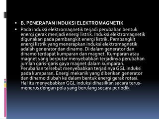  B. PENERAPAN INDUKSI ELEKTROMAGNETIK
 Pada induksi elektromagnetik terjadi perubahan bentuk
  energi gerak menjadi energi listrik. Induksi elektromagnetik
  digunakan pada pembangkit energi listrik. Pembangkit
  energi listrik yang menerapkan induksi elektromagnetik
  adalah generator dan dinamo. Di dalam generator dan
  dinamo terdapat kumparan dan magnet. Kumparan atau
  magnet yang berputar menyebabkan terjadinya perubahan
  jumlah garis-garis gaya magnet dalam kumparan.
  Perubahan tersebut menyebabkan terjadinya GGL induksi
  pada kumparan. Energi mekanik yang diberikan generator
  dan dinamo diubah ke dalam bentuk energi gerak rotasi.
  Hal itu menyebabkan GGL induksi dihasilkan secara terus-
  menerus dengan pola yang berulang secara periodik
 