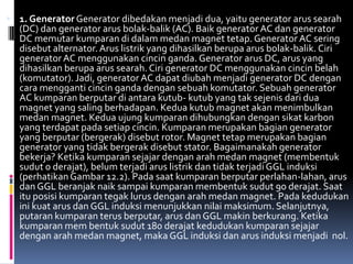  1. Generator Generator dibedakan menjadi dua, yaitu generator arus searah
  (DC) dan generator arus bolak-balik (AC). Baik generator AC dan generator
  DC memutar kumparan di dalam medan magnet tetap. Generator AC sering
  disebut alternator. Arus listrik yang dihasilkan berupa arus bolak-balik. Ciri
  generator AC menggunakan cincin ganda. Generator arus DC, arus yang
  dihasilkan berupa arus searah. Ciri generator DC menggunakan cincin belah
  (komutator). Jadi, generator AC dapat diubah menjadi generator DC dengan
  cara mengganti cincin ganda dengan sebuah komutator. Sebuah generator
  AC kumparan berputar di antara kutub- kutub yang tak sejenis dari dua
  magnet yang saling berhadapan. Kedua kutub magnet akan menimbulkan
  medan magnet. Kedua ujung kumparan dihubungkan dengan sikat karbon
  yang terdapat pada setiap cincin. Kumparan merupakan bagian generator
  yang berputar (bergerak) disebut rotor. Magnet tetap merupakan bagian
  generator yang tidak bergerak disebut stator. Bagaimanakah generator
  bekerja? Ketika kumparan sejajar dengan arah medan magnet (membentuk
  sudut 0 derajat), belum terjadi arus listrik dan tidak terjadi GGL induksi
  (perhatikan Gambar 12.2). Pada saat kumparan berputar perlahan-lahan, arus
  dan GGL beranjak naik sampai kumparan membentuk sudut 90 derajat. Saat
  itu posisi kumparan tegak lurus dengan arah medan magnet. Pada kedudukan
  ini kuat arus dan GGL induksi menunjukkan nilai maksimum. Selanjutnya,
  putaran kumparan terus berputar, arus dan GGL makin berkurang. Ketika
  kumparan mem bentuk sudut 180 derajat kedudukan kumparan sejajar
  dengan arah medan magnet, maka GGL induksi dan arus induksi menjadi nol.
 
