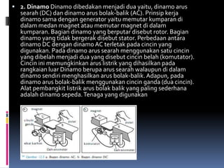  2. Dinamo Dinamo dibedakan menjadi dua yaitu, dinamo arus
  searah (DC) dan dinamo arus bolak-balik (AC). Prinsip kerja
  dinamo sama dengan generator yaitu memutar kumparan di
  dalam medan magnet atau memutar magnet di dalam
  kumparan. Bagian dinamo yang berputar disebut rotor. Bagian
  dinamo yang tidak bergerak disebut stator. Perbedaan antara
  dinamo DC dengan dinamo AC terletak pada cincin yang
  digunakan. Pada dinamo arus searah menggunakan satu cincin
  yang dibelah menjadi dua yang disebut cincin belah (komutator).
  Cincin ini memungkinkan arus listrik yang dihasilkan pada
  rangkaian luar Dinamo berupa arus searah walaupun di dalam
  dinamo sendiri menghasilkan arus bolak-balik. Adapun, pada
  dinamo arus bolak-balik menggunakan cincin ganda (dua cincin).
  Alat pembangkit listrik arus bolak balik yang paling sederhana
  adalah dinamo sepeda. Tenaga yang digunakan
 