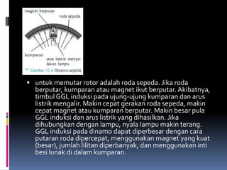  untuk memutar rotor adalah roda sepeda. Jika roda
  berputar, kumparan atau magnet ikut berputar. Akibatnya,
  timbul GGL induksi pada ujung-ujung kumparan dan arus
  listrik mengalir. Makin cepat gerakan roda sepeda, makin
  cepat magnet atau kumparan berputar. Makin besar pula
  GGL induksi dan arus listrik yang dihasilkan. Jika
  dihubungkan dengan lampu, nyala lampu makin terang.
  GGL induksi pada dinamo dapat diperbesar dengan cara
  putaran roda dipercepat, menggunakan magnet yang kuat
  (besar), jumlah lilitan diperbanyak, dan menggunakan inti
  besi lunak di dalam kumparan.
 