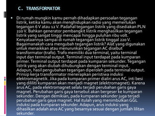 C. TRANSFORMATOR
 Di rumah mungkin kamu pernah dihadapkan persoalan tegangan
  listrik, ketika kamu akan menghidupkan radio yang memerlukan
  tegangan 6 V atau 12 V. Padahal tegangan listrik yang disediakan PLN
  220 V. Bahkan generator pembangkit listrik menghasilkan tegangan
  listrik yang sangat tinggi mencapai hingga puluhan ribu volt.
  Kenyataannya sampai di rumah tegangan listrik tinggal 220 V.
  Bagaimanakah cara mengubah tegangan listrik? Alat yang digunakan
  untuk menaikkan atau menurunkan tegangan AC disebut
  transformator (trafo). Trafo memiliki dua terminal, yaitu terminal
  input dan terminal output. Terminal input terdapat pada kumparan
  primer. Terminal output terdapat pada kumparan sekunder. Tegangan
  listrik yang akan diubah dihubungkan dengan terminal input.
  Adapun, hasil pengubahan tegangan diperoleh pada terminal output.
  Prinsip kerja transformator menerapkan peristiwa induksi
  elektromagnetik. Jika pada kumparan primer dialiri arus AC, inti besi
  yang dililiti kumparan akan menjadi magnet (elektromagnet). Karena
  arus AC, pada elektromagnet selalu terjadi perubahan garis gaya
  magnet. Perubahan garis gaya tersebut akan bergeser ke kumparan
  sekunder. Dengan demikian, pada kumparan sekunder juga terjadi
  perubahan garis gaya magnet. Hal itulah yang menimbulkan GGL
  induksi pada kumparan sekunder. Adapun, arus induksi yang
  dihasilkan adalah arus AC yang besarnya sesuai dengan jumlah lilitan
  sekunder.
 