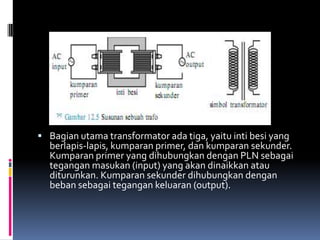  Bagian utama transformator ada tiga, yaitu inti besi yang
  berlapis-lapis, kumparan primer, dan kumparan sekunder.
  Kumparan primer yang dihubungkan dengan PLN sebagai
  tegangan masukan (input) yang akan dinaikkan atau
  diturunkan. Kumparan sekunder dihubungkan dengan
  beban sebagai tegangan keluaran (output).
 