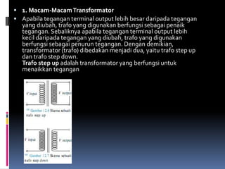  1. Macam-Macam Transformator
 Apabila tegangan terminal output lebih besar daripada tegangan
  yang diubah, trafo yang digunakan berfungsi sebagai penaik
  tegangan. Sebaliknya apabila tegangan terminal output lebih
  kecil daripada tegangan yang diubah, trafo yang digunakan
  berfungsi sebagai penurun tegangan. Dengan demikian,
  transformator (trafo) dibedakan menjadi dua, yaitu trafo step up
  dan trafo step down.
  Trafo step up adalah transformator yang berfungsi untuk
  menaikkan tegangan
 
