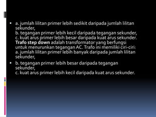  a. jumlah lilitan primer lebih sedikit daripada jumlah lilitan
  sekunder,
  b. tegangan primer lebih kecil daripada tegangan sekunder,
  c. kuat arus primer lebih besar daripada kuat arus sekunder.
  Trafo step down adalah transformator yang berfungsi
  untuk menurunkan tegangan AC. Trafo ini memiliki ciri-ciri:
  a. jumlah lilitan primer lebih banyak daripada jumlah lilitan
  sekunder,
 b. tegangan primer lebih besar daripada tegangan
  sekunder,
  c. kuat arus primer lebih kecil daripada kuat arus sekunder.
 