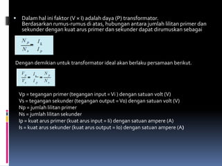     Dalam hal ini faktor (V × I) adalah daya (P) transformator.
     Berdasarkan rumus-rumus di atas, hubungan antara jumlah lilitan primer dan
     sekunder dengan kuat arus primer dan sekunder dapat dirumuskan sebagai




Dengan demikian untuk transformator ideal akan berlaku persamaan berikut.




    Vp = tegangan primer (tegangan input = Vi ) dengan satuan volt (V)
    Vs = tegangan sekunder (tegangan output = Vo) dengan satuan volt (V)
    Np = jumlah lilitan primer
    Ns = jumlah lilitan sekunder
    Ip = kuat arus primer (kuat arus input = Ii) dengan satuan ampere (A)
    Is = kuat arus sekunder (kuat arus output = Io) dengan satuan ampere (A)
 