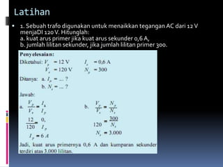 Latihan
 1. Sebuah trafo digunakan untuk menaikkan tegangan AC dari 12 V
  menjaDI 120 V. Hitunglah:
  a. kuat arus primer jika kuat arus sekunder 0,6 A,
  b. jumlah lilitan sekunder, jika jumlah lilitan primer 300.
 