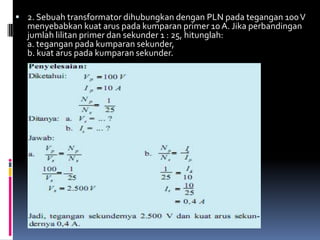  2. Sebuah transformator dihubungkan dengan PLN pada tegangan 100 V
  menyebabkan kuat arus pada kumparan primer 10 A. Jika perbandingan
  jumlah lilitan primer dan sekunder 1 : 25, hitunglah:
  a. tegangan pada kumparan sekunder,
  b. kuat arus pada kumparan sekunder.
 