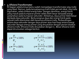 3. Efisiensi Transformator
  Di bagian sebelumnya kamu sudah mempelajari transformator atau trafo
  yang ideal. Namun, pada kenyataannya trafo tidak pernah ideal. Jika trafo
  digunakan, selalu timbul energi kalor. Dengan demikian, energi listrik
  yang masuk pada kumparan primer selalu lebih besar daripada energi
  yang keluar pada kumparan sekunder. Akibatnya, daya primer lebih besar
  daripada daya sekunder. Berkurangnya daya dan energi listrik pada
  sebuah trafo ditentukan oleh besarnya efisiensi trafo. Perbandingan
  antara daya sekunder dengan daya primer atau hasil bagi antara energi
  sekunder dengan energi primer yang dinyatakan dengan persen disebut
  efisiensi trafo. Efisiensi trafo dinyatakan dengan η . Besar efisiensi trafo
  dapat dirumuskan sebagai berikut.
 