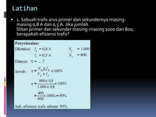 Latihan
 1. Sebuah trafo arus primer dan sekundernya masing-
  masing 0,8 A dan 0,5 A. Jika jumlah
  lilitan primer dan sekunder masing-masing 1000 dan 800,
  berapakah efisiensi trafo?
 