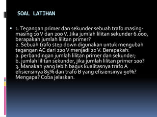 SOAL LATIHAN

 1. Tegangan primer dan sekunder sebuah trafo masing-
  masing 10 V dan 200 V. Jika jumlah lilitan sekunder 6.000,
  berapakah jumlah lilitan primer?
  2. Sebuah trafo step down digunakan untuk mengubah
  tegangan AC dari 220 V menjadi 20 V. Berapakah:
  a. perbandingan jumlah lilitan primer dan sekunder;
  b. jumlah lilitan sekunder, jika jumlah lilitan primer 100?
  3. Manakah yang lebih bagus kualitasnya trafo A
  efisiensinya 85% dan trafo B yang efisiensinya 90%?
  Mengapa? Coba jelaskan.
 