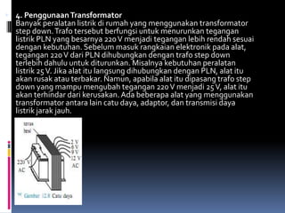  4. Penggunaan Transformator
  Banyak peralatan listrik di rumah yang menggunakan transformator
  step down. Trafo tersebut berfungsi untuk menurunkan tegangan
  listrik PLN yang besarnya 220 V menjadi tegangan lebih rendah sesuai
  dengan kebutuhan. Sebelum masuk rangkaian elektronik pada alat,
  tegangan 220 V dari PLN dihubungkan dengan trafo step down
  terlebih dahulu untuk diturunkan. Misalnya kebutuhan peralatan
  listrik 25 V. Jika alat itu langsung dihubungkan dengan PLN, alat itu
  akan rusak atau terbakar. Namun, apabila alat itu dipasang trafo step
  down yang mampu mengubah tegangan 220 V menjadi 25 V, alat itu
  akan terhindar dari kerusakan. Ada beberapa alat yang menggunakan
  transformator antara lain catu daya, adaptor, dan transmisi daya
  listrik jarak jauh.
 