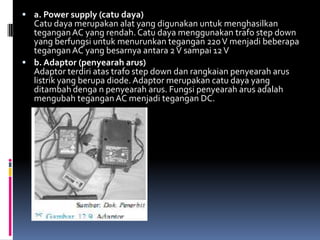  a. Power supply (catu daya)
  Catu daya merupakan alat yang digunakan untuk menghasilkan
  tegangan AC yang rendah. Catu daya menggunakan trafo step down
  yang berfungsi untuk menurunkan tegangan 220 V menjadi beberapa
  tegangan AC yang besarnya antara 2 V sampai 12 V
 b. Adaptor (penyearah arus)
  Adaptor terdiri atas trafo step down dan rangkaian penyearah arus
  listrik yang berupa diode. Adaptor merupakan catu daya yang
  ditambah denga n penyearah arus. Fungsi penyearah arus adalah
  mengubah tegangan AC menjadi tegangan DC.
 