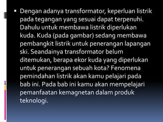  Dengan adanya transformator, keperluan listrik
  pada tegangan yang sesuai dapat terpenuhi.
  Dahulu untuk membawa listrik diperlukan
  kuda. Kuda (pada gambar) sedang membawa
  pembangkit listrik untuk penerangan lapangan
  ski. Seandainya transformator belum
  ditemukan, berapa ekor kuda yang diperlukan
  untuk penerangan sebuah kota? Fenomena
  pemindahan listrik akan kamu pelajari pada
  bab ini. Pada bab ini kamu akan mempelajari
  pemanfaatan kemagnetan dalam produk
  teknologi.
 