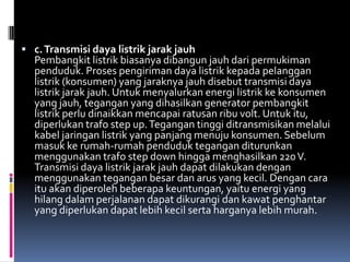  c. Transmisi daya listrik jarak jauh
  Pembangkit listrik biasanya dibangun jauh dari permukiman
  penduduk. Proses pengiriman daya listrik kepada pelanggan
  listrik (konsumen) yang jaraknya jauh disebut transmisi daya
  listrik jarak jauh. Untuk menyalurkan energi listrik ke konsumen
  yang jauh, tegangan yang dihasilkan generator pembangkit
  listrik perlu dinaikkan mencapai ratusan ribu volt. Untuk itu,
  diperlukan trafo step up. Tegangan tinggi ditransmisikan melalui
  kabel jaringan listrik yang panjang menuju konsumen. Sebelum
  masuk ke rumah-rumah penduduk tegangan diturunkan
  menggunakan trafo step down hingga menghasilkan 220 V.
  Transmisi daya listrik jarak jauh dapat dilakukan dengan
  menggunakan tegangan besar dan arus yang kecil. Dengan cara
  itu akan diperoleh beberapa keuntungan, yaitu energi yang
  hilang dalam perjalanan dapat dikurangi dan kawat penghantar
  yang diperlukan dapat lebih kecil serta harganya lebih murah.
 