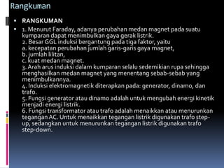 Rangkuman
 RANGKUMAN
 1. Menurut Faraday, adanya perubahan medan magnet pada suatu
  kumparan dapat menimbulkan gaya gerak listrik.
  2. Besar GGL induksi bergantung pada tiga faktor, yaitu
  a. kecepatan perubahan jumlah garis-garis gaya magnet,
  b. jumlah lilitan,
  c. kuat medan magnet.
  3. Arah arus induksi dalam kumparan selalu sedemikian rupa sehingga
  menghasilkan medan magnet yang menentang sebab-sebab yang
  menimbulkannya.
  4. Induksi elektromagnetik diterapkan pada: generator, dinamo, dan
  trafo.
  5. Fungsi generator atau dinamo adalah untuk mengubah energi kinetik
  menjadi energi listrik.
  6. Fungsi transformator atau trafo adalah menaikkan atau menurunkan
  tegangan AC. Untuk menaikkan tegangan listrik digunakan trafo step-
  up, sedangkan untuk menurunkan tegangan listrik digunakan trafo
  step-down.
 