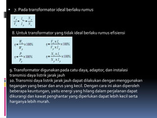  7. Pada transformator ideal berlaku rumus




 8. Untuk transformator yang tidak ideal berlaku rumus efisiensi




9. Transformator digunakan pada catu daya, adaptor, dan instalasi
transmisi daya listrik jarak jauh
10. Transmisi daya listrik jarak jauh dapat dilakukan dengan menggunakan
tegangan yang besar dan arus yang kecil. Dengan cara ini akan diperoleh
beberapa keuntungan, yaitu energi yang hilang dalam perjalanan dapat
dikurangi dan kawat penghantar yang diperlukan dapat lebih kecil serta
harganya lebih murah.
 