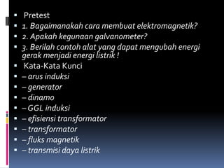    Pretest
   1. Bagaimanakah cara membuat elektromagnetik?
   2. Apakah kegunaan galvanometer?
   3. Berilah contoh alat yang dapat mengubah energi
    gerak menjadi energi listrik !
   Kata-Kata Kunci
   – arus induksi
   – generator
   – dinamo
   – GGL induksi
   – efisiensi transformator
   – transformator
   – fluks magnetik
   – transmisi daya listrik
 