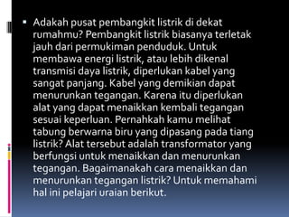  Adakah pusat pembangkit listrik di dekat
  rumahmu? Pembangkit listrik biasanya terletak
  jauh dari permukiman penduduk. Untuk
  membawa energi listrik, atau lebih dikenal
  transmisi daya listrik, diperlukan kabel yang
  sangat panjang. Kabel yang demikian dapat
  menurunkan tegangan. Karena itu diperlukan
  alat yang dapat menaikkan kembali tegangan
  sesuai keperluan. Pernahkah kamu melihat
  tabung berwarna biru yang dipasang pada tiang
  listrik? Alat tersebut adalah transformator yang
  berfungsi untuk menaikkan dan menurunkan
  tegangan. Bagaimanakah cara menaikkan dan
  menurunkan tegangan listrik? Untuk memahami
  hal ini pelajari uraian berikut.
 