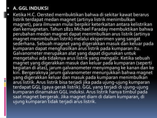  A. GGL INDUKSI
 Ketika H.C. Oersted membuktikan bahwa di sekitar kawat berarus
  listrik terdapat medan magnet (artinya listrik menimbulkan
  magnet), para ilmuwan mulai berpikir keterkaitan antara kelistrikan
  dan kemagnetan. Tahun 1821 Michael Faraday membuktikan bahwa
  perubahan medan magnet dapat menimbulkan arus listrik (artinya
  magnet menimbulkan listrik) melalui eksperimen yang sangat
  sederhana. Sebuah magnet yang digerakkan masuk dan keluar pada
  kumparan dapat menghasilkan arus listrik pada kumparan itu.
  Galvanometer merupakan alat yang dapat digunakan untuk
  mengetahui ada tidaknya arus listrik yang mengalir. Ketika sebuah
  magnet yang digerakkan masuk dan keluar pada kumparan (seperti
  kegiatan di atas), jarum galvanometer menyimpang ke kanan dan ke
  kiri. Bergeraknya jarum galvanometer menunjukkan bahwa magnet
  yang digerakkan keluar dan masuk pada kumparan menimbulkan
  arus listrik. Arus listrik bisa terjadi jika pada ujung-ujung kumparan
  terdapat GGL (gaya gerak listrik). GGL yang terjadi di ujung-ujung
  kumparan dinamakan GGL induksi. Arus listrik hanya timbul pada
  saat magnet bergerak. Jika magnet diam di dalam kumparan, di
  ujung kumparan tidak terjadi arus listrik.
 