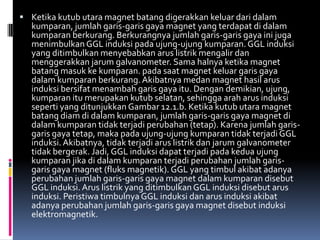  Ketika kutub utara magnet batang digerakkan keluar dari dalam
  kumparan, jumlah garis-garis gaya magnet yang terdapat di dalam
  kumparan berkurang. Berkurangnya jumlah garis-garis gaya ini juga
  menimbulkan GGL induksi pada ujung-ujung kumparan. GGL induksi
  yang ditimbulkan menyebabkan arus listrik mengalir dan
  menggerakkan jarum galvanometer. Sama halnya ketika magnet
  batang masuk ke kumparan. pada saat magnet keluar garis gaya
  dalam kumparan berkurang. Akibatnya medan magnet hasil arus
  induksi bersifat menambah garis gaya itu. Dengan demikian, ujung,
  kumparan itu merupakan kutub selatan, sehingga arah arus induksi
  seperti yang ditunjukkan Gambar 12.1.b. Ketika kutub utara magnet
  batang diam di dalam kumparan, jumlah garis-garis gaya magnet di
  dalam kumparan tidak terjadi perubahan (tetap). Karena jumlah garis-
  garis gaya tetap, maka pada ujung-ujung kumparan tidak terjadi GGL
  induksi. Akibatnya, tidak terjadi arus listrik dan jarum galvanometer
  tidak bergerak. Jadi, GGL induksi dapat terjadi pada kedua ujung
  kumparan jika di dalam kumparan terjadi perubahan jumlah garis-
  garis gaya magnet (fluks magnetik). GGL yang timbul akibat adanya
  perubahan jumlah garis-garis gaya magnet dalam kumparan disebut
  GGL induksi. Arus listrik yang ditimbulkan GGL induksi disebut arus
  induksi. Peristiwa timbulnya GGL induksi dan arus induksi akibat
  adanya perubahan jumlah garis-garis gaya magnet disebut induksi
  elektromagnetik.
 
